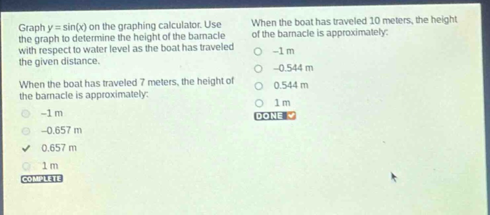 graph y = sin(x) on the graphing calculator. use the graph to determine the height of the barnacle with respect to water level as the boat has traveled the given distance. when the boat has traveled 7 meters, the height of the barnacle is approximately: -1 m -0.657 m 0.657 m 1 m complete when the boat has traveled 10 meters, the height of the barnacle is approximately: -1 m -0.544 m 0.544 m 1 m done