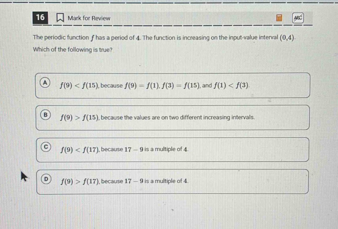 16 mark for review the periodic function f has a period of 4. the function is increasing on the input - value interval (0,4). which of the following is true? a f(9) < f(15), because f(9)=f(1), f(3)=f(15), and f(1) < f(3). b f(9) > f(15), because the values are on two different increasing intervals. c f(9) < f(17), because 17 - 9 is a multiple of 4. d f(9) > f(17), because 17 - 9 is a multiple of 4.