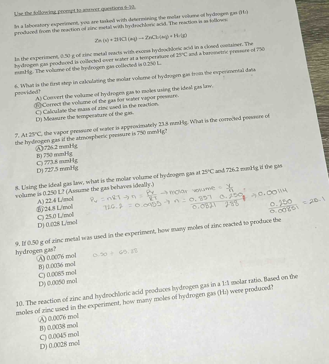use the following prompt to answer questions 6 - 10.\nin a laboratory experiment, you are tasked with determining the molar volume of hydrogen gas (h₂) produced from the reaction of zinc metal with hydrochloric acid. the reaction is as follows:\nzn (s) + 2hcl (aq) → zncl₂(aq) + h₂(g)\nin the experiment, 0.50 g of zinc metal reacts with excess hydrochloric acid in a closed container. the hydrogen gas produced is collected over water at a temperature of 25°c and a barometric pressure of 750 mmhg. the volume of the hydrogen gas collected is 0.250 l.\n6. what is the first step in calculating the molar volume of hydrogen gas from the experimental data provided?\na) convert the volume of hydrogen gas to moles using the ideal gas law.\nb) correct the volume of the gas for water vapor pressure.\nc) calculate the mass of zinc used in the reaction.\nd) measure the temperature of the gas.\n7. at 25°c, the vapor pressure of water is approximately 23.8 mmhg. what is the corrected pressure of the hydrogen gas if the atmospheric pressure is 750 mmhg?\na) 726.2 mmhg\nb) 750 mmhg\nc) 773.8 mmhg\nd) 727.5 mmhg\n8. using the ideal gas law, what is the molar volume of hydrogen gas at 25°c and 726.2 mmhg if the gas volume is 0.250 l? (assume the gas behaves ideally.)\na) 22.4 l/mol\nb) 24.8 l/mol\nc) 25.0 l/mol\nd) 0.028 l/mol\n9. if 0.50 g of zinc metal was used in the experiment, how many moles of zinc reacted to produce the hydrogen gas?\na) 0.0076 mol\nb) 0.0036 mol\nc) 0.0085 mol\nd) 0.0050 mol\n10. the reaction of zinc and hydrochloric acid produces hydrogen gas in a 1:1 molar ratio. based on the moles of zinc used in the experiment, how many moles of hydrogen gas (h₂) were produced?\na) 0.0076 mol\nb) 0.0038 mol\nc) 0.0045 mol\nd) 0.0028 mol