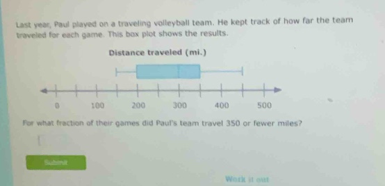last year, paul played on a traveling volleyball team. he kept track of how far the team traveled for each game. this box - plot shows the results. distance traveled (mi.) for what fraction of their games did pauls team travel 350 or fewer miles?