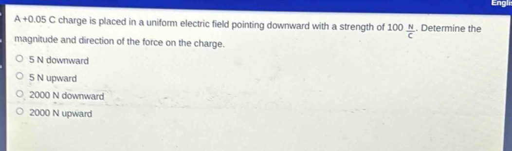 a +0.05 c charge is placed in a uniform electric field pointing downward with a strength of 100 $\frac{n}{c}$. determine the magnitude and direction of the force on the charge.\n5 n downward\n5 n upward\n2000 n downward\n2000 n upward