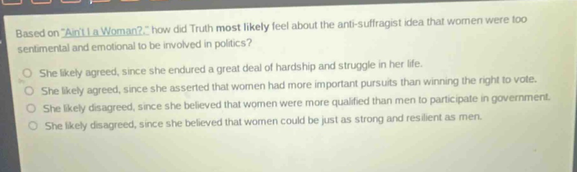 based on \aint i a woman?\ how did truth most likely feel about the anti - suffragist idea that women were too sentimental and emotional to be involved in politics?\nshe likely agreed, since she endured a great deal of hardship and struggle in her life.\nshe likely agreed, since she asserted that women had more important pursuits than winning the right to vote.\nshe likely disagreed, since she believed that women were more qualified than men to participate in government.\nshe likely disagreed, since she believed that women could be just as strong and resilient as men.