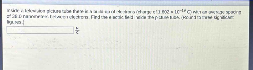 inside a television picture tube there is a build - up of electrons (charge of 1.602×10⁻¹⁹ c) with an average spacing of 38.0 nanometers between electrons. find the electric field inside the picture tube. (round to three significant figures.)