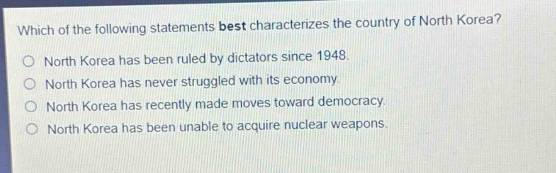 which of the following statements best characterizes the country of north korea?\no north korea has been ruled by dictators since 1948.\no north korea has never struggled with its economy.\no north korea has recently made moves toward democracy.\no north korea has been unable to acquire nuclear weapons.