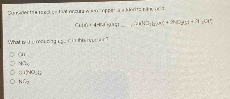 consider the reaction that occurs when copper is added to nitric acid.\ncu(s) + 4hno₃(aq) → cu(no₃)₂(aq) + 2no₂(g) + 2h₂o(l)\nwhat is the reducing agent in this reaction?\no cu\no no₃⁻\no cu(no₃)₂\no no₂