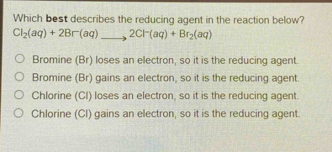 which best describes the reducing agent in the reaction below? cl₂(aq) + 2br⁻(aq) → 2cl⁻(aq) + br₂(aq)\n○ bromine (br) loses an electron, so it is the reducing agent.\n○ bromine (br) gains an electron, so it is the reducing agent.\n○ chlorine (cl) loses an electron, so it is the reducing agent.\n○ chlorine (cl) gains an electron, so it is the reducing agent.