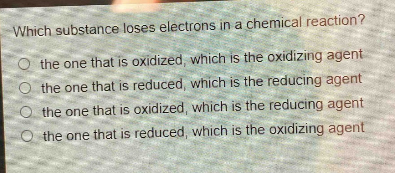 which substance loses electrons in a chemical reaction?\no the one that is oxidized, which is the oxidizing agent\no the one that is reduced, which is the reducing agent\no the one that is oxidized, which is the reducing agent\no the one that is reduced, which is the oxidizing agent