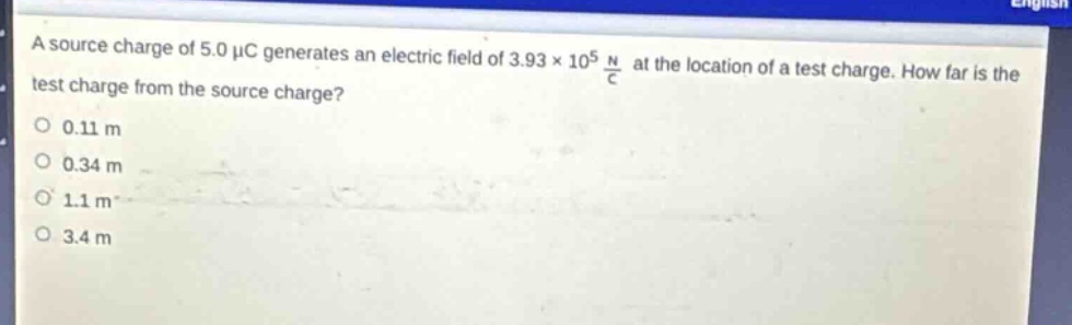 a source charge of 5.0 μc generates an electric field of 3.93×10^5 \frac{n}{c} at the location of a test charge. how far is the test charge from the source charge?\n0.11 m\n0.34 m\n1.1 m\n3.4 m