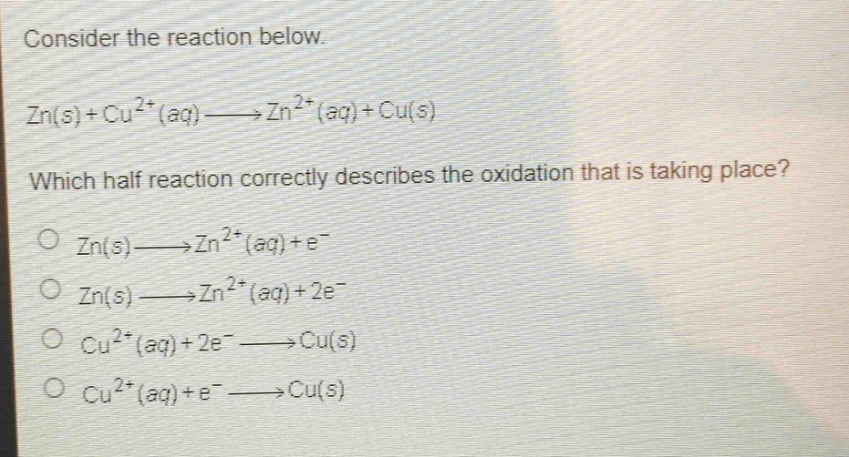 consider the reaction below.\nzn(s)+cu^{2 + }(aq)→zn^{2 + }(aq)+cu(s)\nwhich half - reaction correctly describes the oxidation that is taking place?\no zn(s)→zn^{2 + }(aq)+e^{-}\no zn(s)→zn^{2 + }(aq)+2e^{-}\no cu^{2 + }(aq)+2e^{-}→cu(s)\no cu^{2 + }(aq)+e^{-}→cu(s)