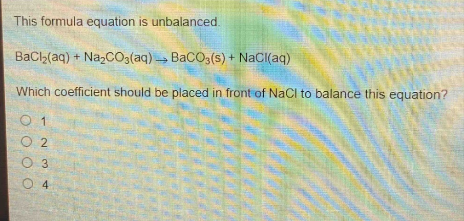 this formula equation is unbalanced.\nbacl₂(aq) + na₂co₃(aq) → baco₃(s) + nacl(aq)\nwhich coefficient should be placed in front of nacl to balance this equation?\n1\n2\n3\n4