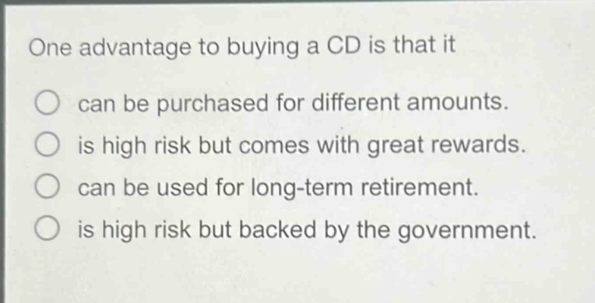 one advantage to buying a cd is that it\ncan be purchased for different amounts.\nis high risk but comes with great rewards.\ncan be used for long - term retirement.\nis high risk but backed by the government.