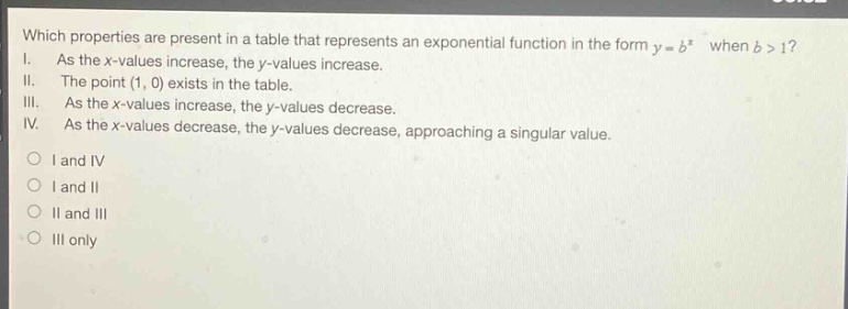 which properties are present in a table that represents an exponential function in the form $y = b^{x}$ when $b>1$?\ni. as the x - values increase, the y - values increase.\nii. the point $(1,0)$ exists in the table.\niii. as the x - values increase, the y - values decrease.\niv. as the x - values decrease, the y - values decrease, approaching a singular value.\no i and iv\no i and ii\no ii and iii\no iii only