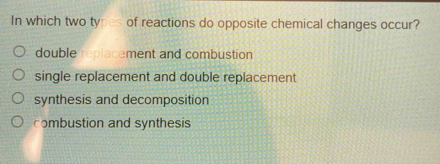 in which two types of reactions do opposite chemical changes occur?\no double replacement and combustion\no single replacement and double replacement\no synthesis and decomposition\no combustion and synthesis