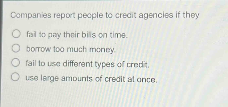 companies report people to credit agencies if they\n○ fail to pay their bills on time.\n○ borrow too much money.\n○ fail to use different types of credit.\n○ use large amounts of credit at once.