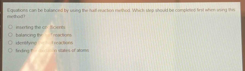 equations can be balanced by using the half - reaction method. which step should be completed first when using this method?\ninserting the coefficients\nbalancing the half reactions\nidentifying the half reactions\nfinding the oxidation states of atoms