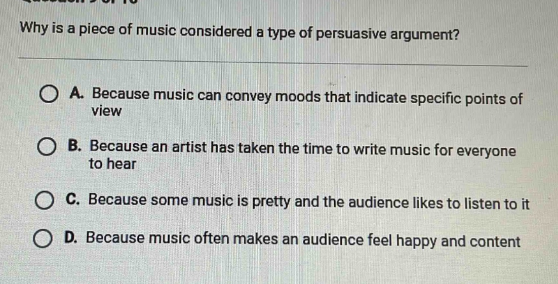 why is a piece of music considered a type of persuasive argument?\n\na. because music can convey moods that indicate specific points of view\n\nb. because an artist has taken the time to write music for everyone to hear\n\nc. because some music is pretty and the audience likes to listen to it\n\nd. because music often makes an audience feel happy and content