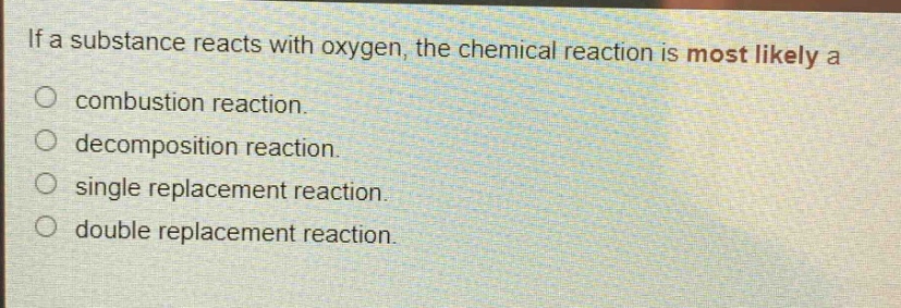 if a substance reacts with oxygen, the chemical reaction is most likely a\ncombustion reaction.\ndecomposition reaction.\nsingle replacement reaction.\ndouble replacement reaction.