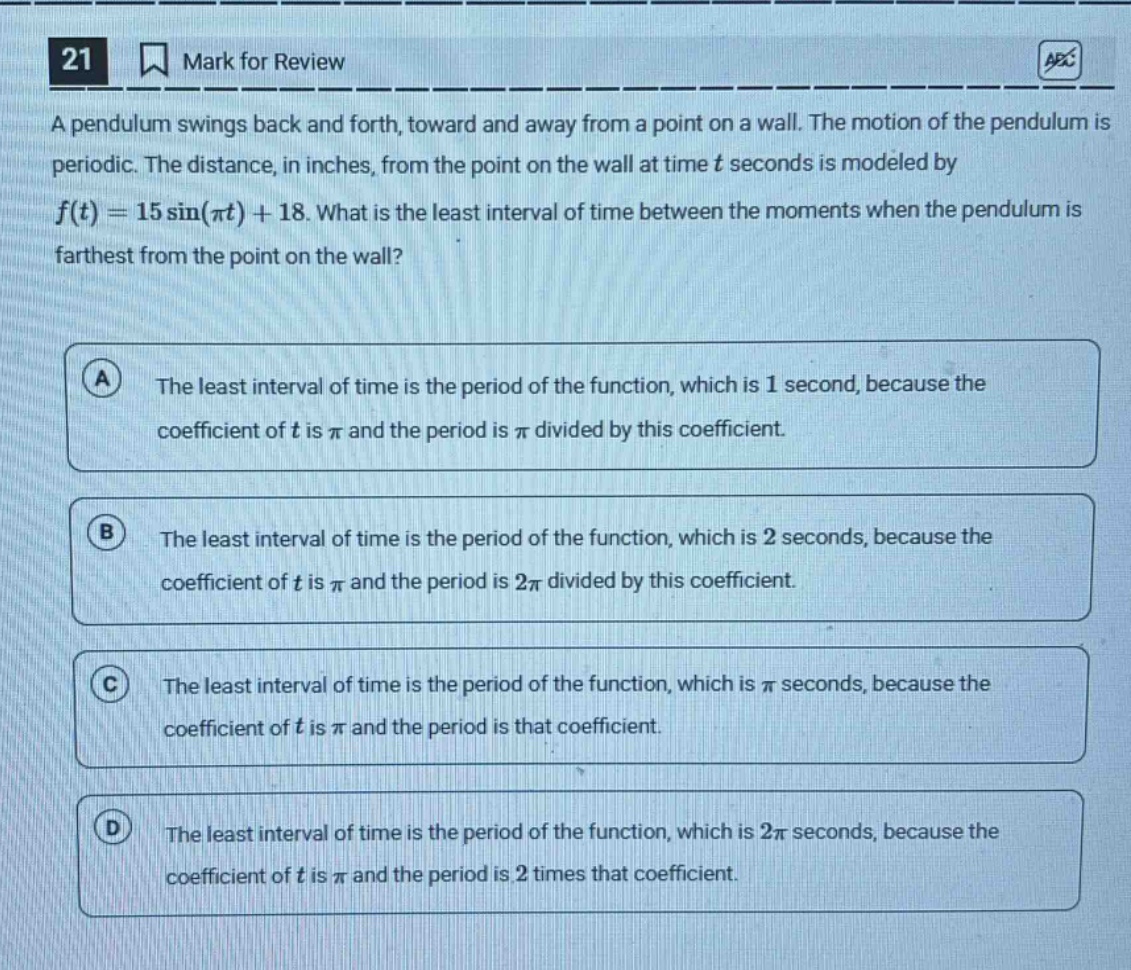 21 mark for review a pendulum swings back and forth, toward and away from a point on a wall. the motion of the pendulum is periodic. the distance, in inches, from the point on the wall at time t seconds is modeled by (f(t)=15sin(pi t)+18). what is the least interval of time between the moments when the pendulum is farthest from the point on the wall? a the least interval of time is the period of the function, which is 1 second, because the coefficient of t is (pi) and the period is (pi) divided by this coefficient. b the least interval of time is the period of the function, which is 2 seconds, because the coefficient of t is (pi) and the period is (2pi) divided by this coefficient. c the least interval of time is the period of the function, which is (pi) seconds, because the coefficient of t is (pi) and the period is that coefficient. d the least interval of time is the period of the function, which is (2pi) seconds, because the coefficient of t is (pi) and the period is 2 times that coefficient.