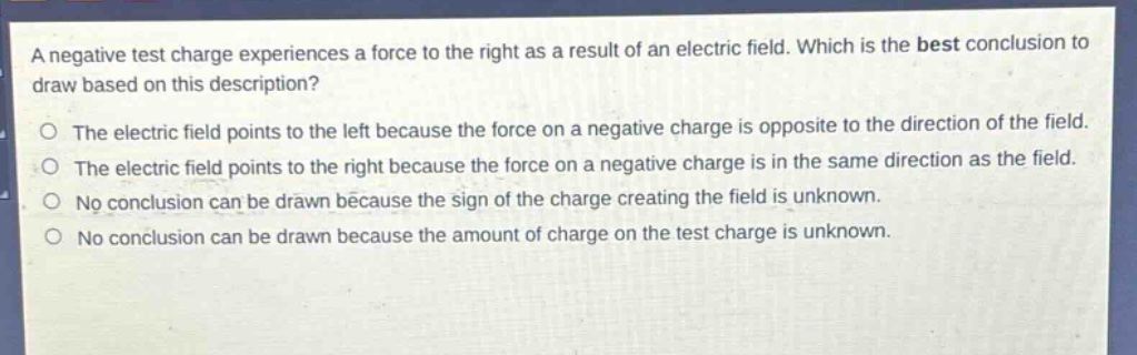 a negative test charge experiences a force to the right as a result of an electric field. which is the best conclusion to draw based on this description?\no the electric field points to the left because the force on a negative charge is opposite to the direction of the field.\no the electric field points to the right because the force on a negative charge is in the same direction as the field.\no no conclusion can be drawn because the sign of the charge creating the field is unknown.\no no conclusion can be drawn because the amount of charge on the test charge is unknown.