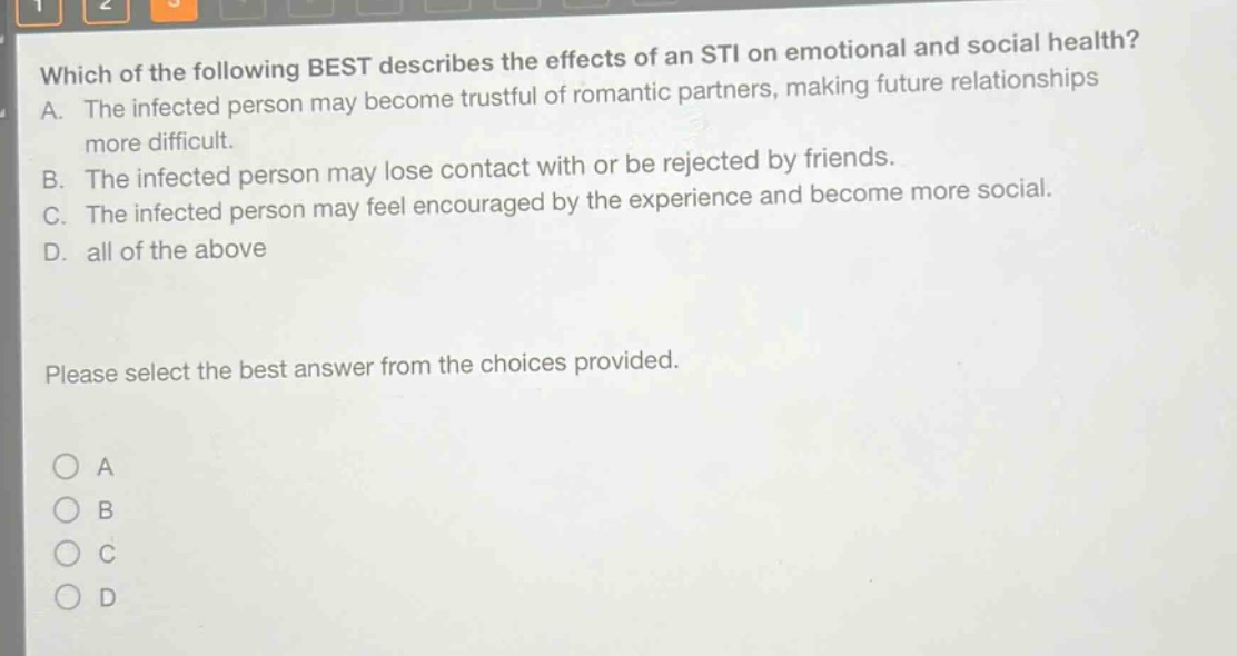 which of the following best describes the effects of an sti on emotional and social health? a. the infected person may become trustful of romantic partners, making future relationships more difficult. b. the infected person may lose contact with or be rejected by friends. c. the infected person may feel encouraged by the experience and become more social. d. all of the above please select the best answer from the choices provided. o a o b o c o d