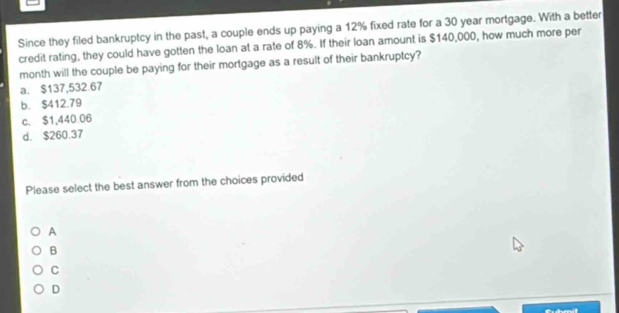 since they filed bankruptcy in the past, a couple ends up paying a 12% fixed rate for a 30 - year mortgage. with a better credit rating, they could have gotten the loan at a rate of 8%. if their loan amount is $140,000, how much more per month will the couple be paying for their mortgage as a result of their bankruptcy?\na. $137,532.67\nb. $412.79\nc. $1,440.06\nd. $260.37\nplease select the best answer from the choices provided\no a\no b\no c\no d