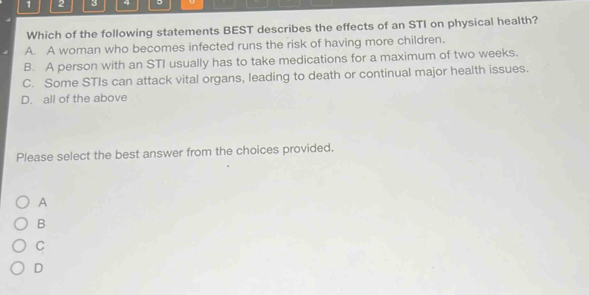 which of the following statements best describes the effects of an sti on physical health? a. a woman who becomes infected runs the risk of having more children. b. a person with an sti usually has to take medications for a maximum of two weeks. c. some stis can attack vital organs, leading to death or continual major health issues. d. all of the above please select the best answer from the choices provided.
