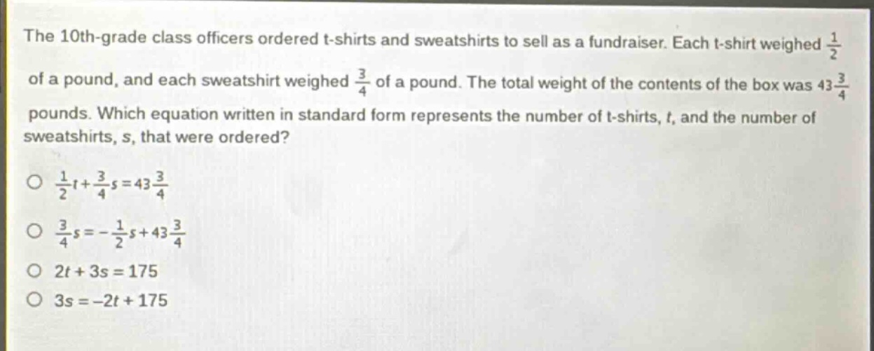 the 10th - grade class officers ordered t - shirts and sweatshirts to sell as a fundraiser. each t - shirt weighed $\frac{1}{2}$ of a pound, and each sweatshirt weighed $\frac{3}{4}$ of a pound. the total weight of the contents of the box was $43\frac{3}{4}$ pounds. which equation written in standard form represents the number of t - shirts, $t$, and the number of sweatshirts, $s$, that were ordered?\n$\frac{1}{2}t+\frac{3}{4}s = 43\frac{3}{4}$\n$\frac{3}{4}s=-\frac{1}{2}s + 43\frac{3}{4}$\n$2t + 3s=175$\n$3s=-2t + 175$
