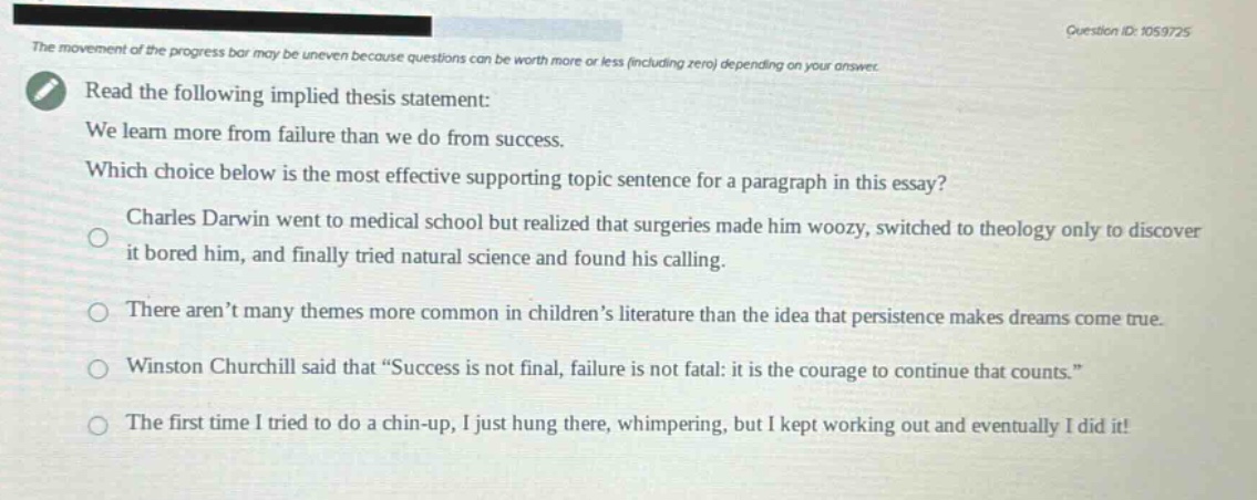 read the following implied thesis statement: we learn more from failure than we do from success. which choice below is the most effective supporting topic sentence for a paragraph in this essay? charles darwin went to medical school but realized that surgeries made him woozy, switched to theology only to discover it bored him, and finally tried natural science and found his calling. there aren’t many themes more common in children’s literature than the idea that persistence makes dreams come true. winston churchill said that “success is not final, failure is not fatal: it is the courage to continue that counts.” the first time i tried to do a chin - up, i just hung there, whimpering, but i kept working out and eventually i did it!