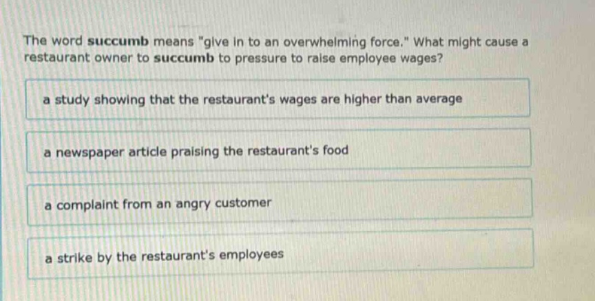 the word succumb means \give in to an overwhelming force.\ what might cause a restaurant owner to succumb to pressure to raise employee wages?\na study showing that the restaurants wages are higher than average\na newspaper article praising the restaurants food\na complaint from an angry customer\na strike by the restaurants employees