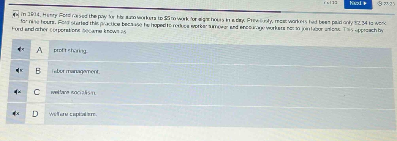 in 1914, henry ford raised the pay for his auto workers to $5 to work for eight hours in a day. previously, most workers had been paid only $2.34 to work for nine hours. ford started this practice because he hoped to reduce worker turnover and encourage workers not to join labor unions. this approach by ford and other corporations became known as\na profit sharing.\nb labor management.\nc welfare socialism.\nd welfare capitalism.