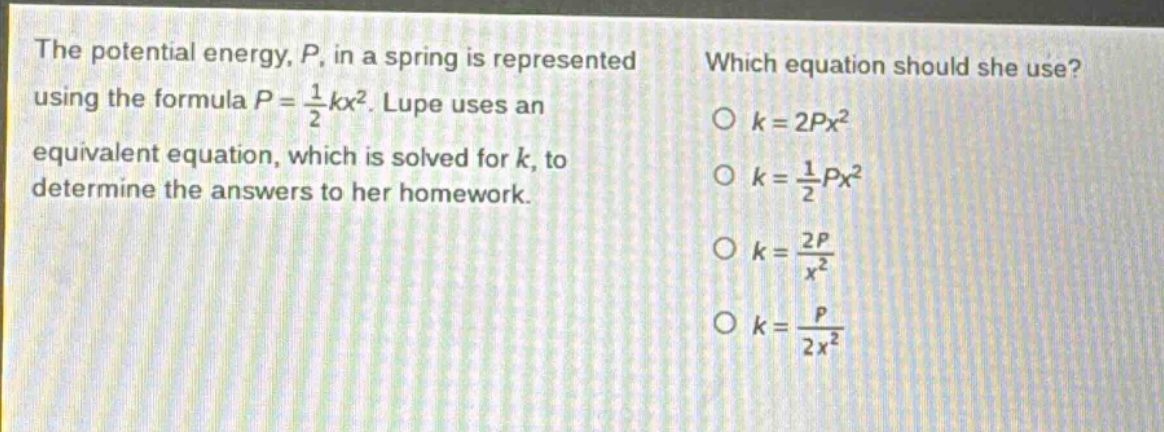 the potential energy, p, in a spring is represented using the formula p = \\frac{1}{2}kx^{2}. lupe uses an equivalent equation, which is solved for k, to determine the answers to her homework. which equation should she use? o k = 2px^{2} o k = \\frac{1}{2}px^{2} o k = \\frac{2p}{x^{2}} o k = \\frac{p}{2x^{2}}