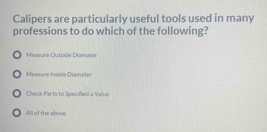 calipers are particularly useful tools used in many professions to do which of the following?\nmeasure outside diamater\nmeasure inside diamater\ncheck parts to specified a value\nall of the above