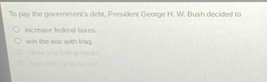 to pay the governments debt, president george h. w. bush decided to\n○ increase federal taxes.\n○ win the war with iraq.\n○ close any failing banks.\n○ pass the clean air act.