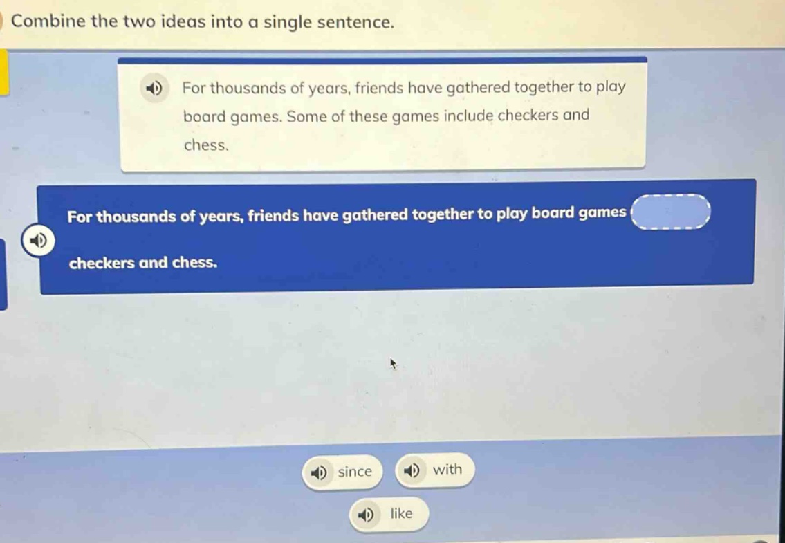 combine the two ideas into a single sentence. for thousands of years, friends have gathered together to play board games. some of these games include checkers and chess. for thousands of years, friends have gathered together to play board games checkers and chess. since with like