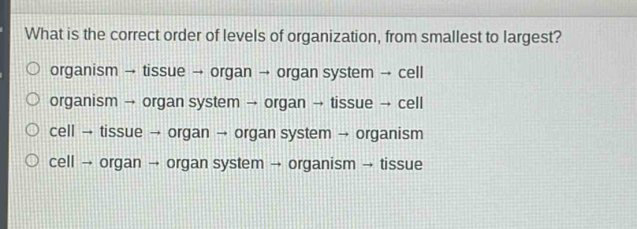 what is the correct order of levels of organization, from smallest to largest?\norganism → tissue → organ → organ system → cell\norganism → organ system → organ → tissue → cell\ncell → tissue → organ → organ system → organism\ncell → organ → organ system → organism → tissue