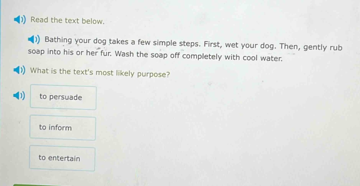 read the text below. bathing your dog takes a few simple steps. first, wet your dog. then, gently rub soap into his or her fur. wash the soap off completely with cool water. what is the texts most likely purpose? to persuade to inform to entertain