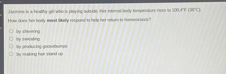 jasmine is a healthy girl who is playing outside. her internal body temperature rises to 100.4°f (38°c). how does her body most likely respond to help her return to homeostasis?\nby shivering\nby sweating\nby producing goosebumps\nby making hair stand up