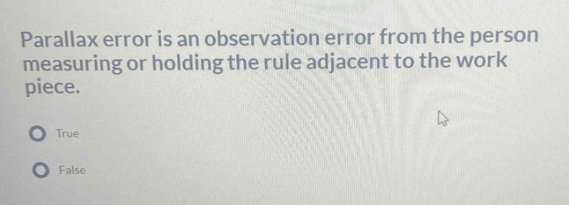 parallax error is an observation error from the person measuring or holding the rule adjacent to the work piece.\ntrue\nfalse