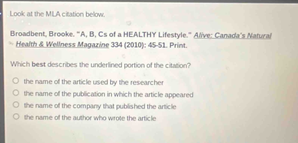 look at the mla citation below. broadbent, brooke. “a, b, cs of a healthy lifestyle.” alive: canada’s natural health & wellness magazine 334 (2010): 45 - 51. print. which best describes the underlined portion of the citation? the name of the article used by the researcher the name of the publication in which the article appeared the name of the company that published the article the name of the author who wrote the article