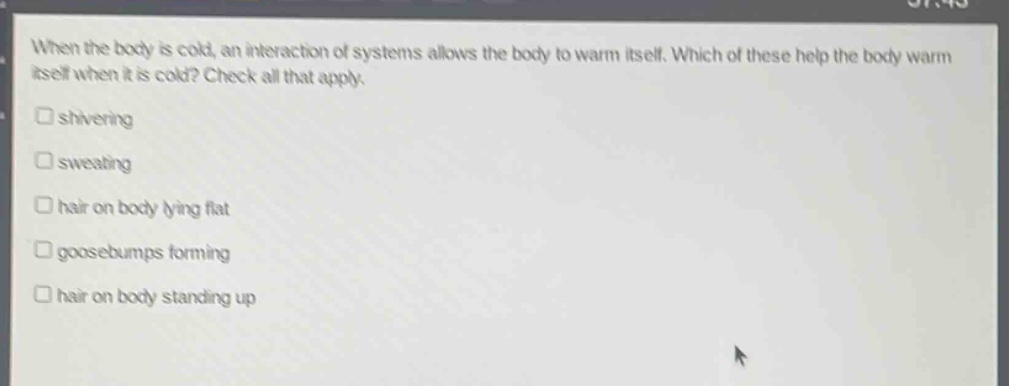 when the body is cold, an interaction of systems allows the body to warm itself. which of these help the body warm itself when it is cold? check all that apply.\n□ shivering\n□ sweating\n□ hair on body lying flat\n□ goosebumps forming\n□ hair on body standing up
