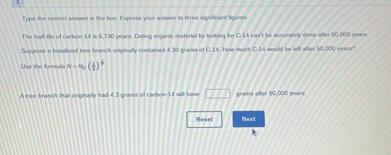 type the correct answer in the box. express your answer to three significant figures.\nthe half - life of carbon - 14 is 5,730 years. dating organic material by looking for c - 14 cant be accurately done after 50,000 years.\nsuppose a fossilized tree branch originally contained 4.30 grams of c - 14. how much c - 14 would be left after 50,000 years?\nuse the formula $n = n_0(\frac{1}{2})^{\frac{t}{t}}$.\na tree branch that originally had 4.3 grams of carbon - 14 will have grams after 50,000 years.