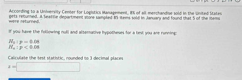 according to a university center for logistics management, 8% of all merchandise sold in the united states gets returned. a seattle department store sampled 85 items sold in january and found that 5 of the items were returned.\n\nif you have the following null and alternative hypotheses for a test you are running:\n\n$h_0: p = 0.08$\n$h_a: p < 0.08$\n\ncalculate the test statistic, rounded to 3 decimal places\n$z =$