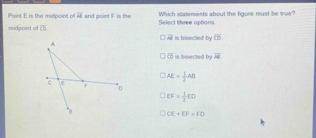 point e is the mid - point of $overline{ab}$ and point f is the mid - point of $overline{cd}$. which statements about the figure must be true? select three options. $squareoverline{ab}$ is bisected by $overline{cd}$. $squareoverline{cd}$ is bisected by $overline{ab}$. $square ae=\frac{1}{2}ab$ $square ef=\frac{1}{2}ed$ $square ce + ef=fd$