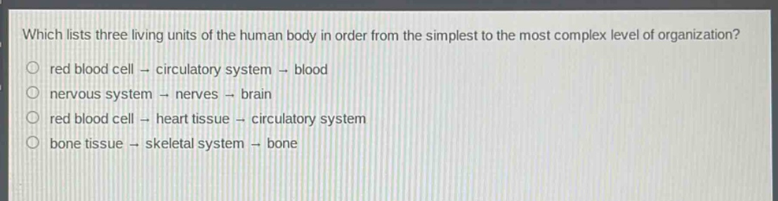 which lists three living units of the human body in order from the simplest to the most complex level of organization?\nred blood cell - circulatory system - blood\nnervous system - nerves - brain\nred blood cell - heart tissue - circulatory system\nbone tissue - skeletal system - bone