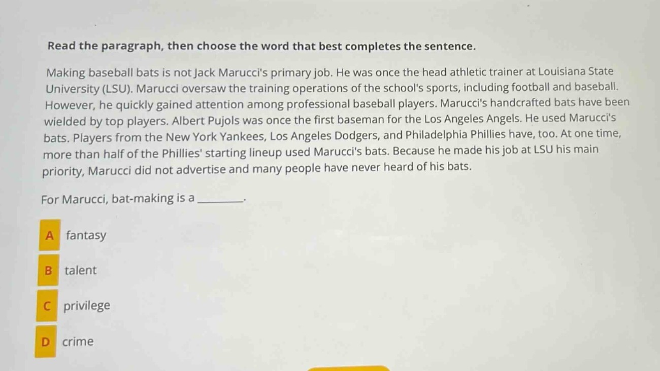 read the paragraph, then choose the word that best completes the sentence. making baseball bats is not jack maruccis primary job. he was once the head athletic trainer at louisiana state university (lsu). marucci oversaw the training operations of the schools sports, including football and baseball. however, he quickly gained attention among professional baseball players. maruccis handcrafted bats have been wielded by top players. albert pujols was once the first baseman for the los angeles angels. he used maruccis bats. players from the new york yankees, los angeles dodgers, and philadelphia phillies have, too. at one time, more than half of the phillies starting lineup used maruccis bats. because he made his job at lsu his main priority, marucci did not advertise and many people have never heard of his bats. for marucci, bat - making is a _______. a fantasy b talent c privilege d crime