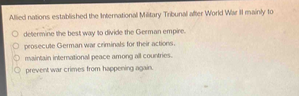 allied nations established the international military tribunal after world war ii mainly to\ndetermine the best way to divide the german empire.\nprosecute german war criminals for their actions.\nmaintain international peace among all countries.\nprevent war crimes from happening again.
