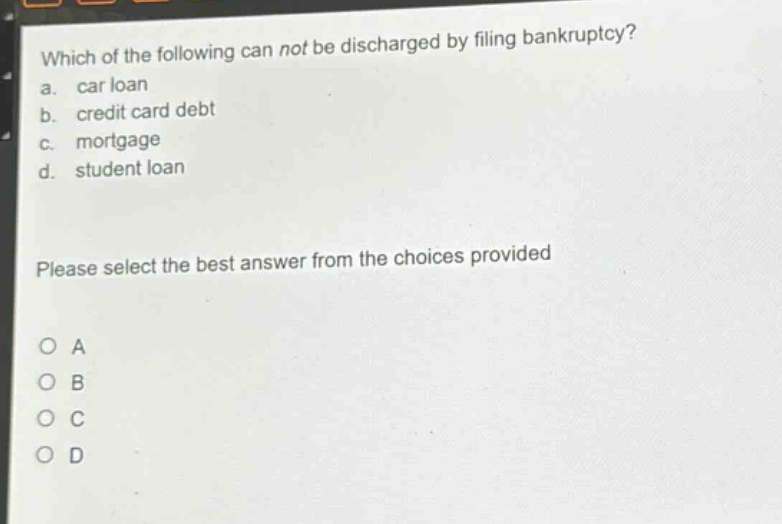 which of the following can not be discharged by filing bankruptcy?\na. car loan\nb. credit card debt\nc. mortgage\nd. student loan\nplease select the best answer from the choices provided\no a\no b\no c\no d