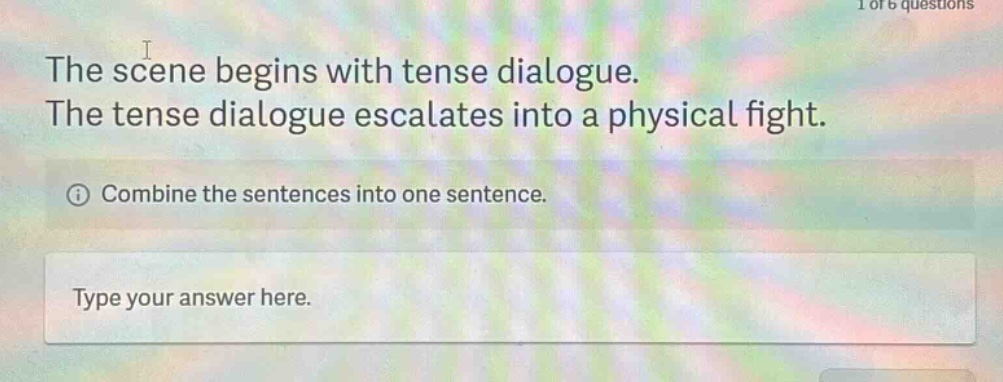 the scene begins with tense dialogue. the tense dialogue escalates into a physical fight. combine the sentences into one sentence. type your answer here.