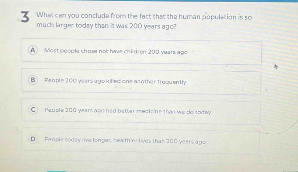 3 what can you conclude from the fact that the human population is so much larger today than it was 200 years ago?\na most people chose not have children 200 years ago\nb people 200 years ago killed one another frequently\nc people 200 years ago had better medicine than we do today\nd people today live longer, healthier lives than 200 years ago