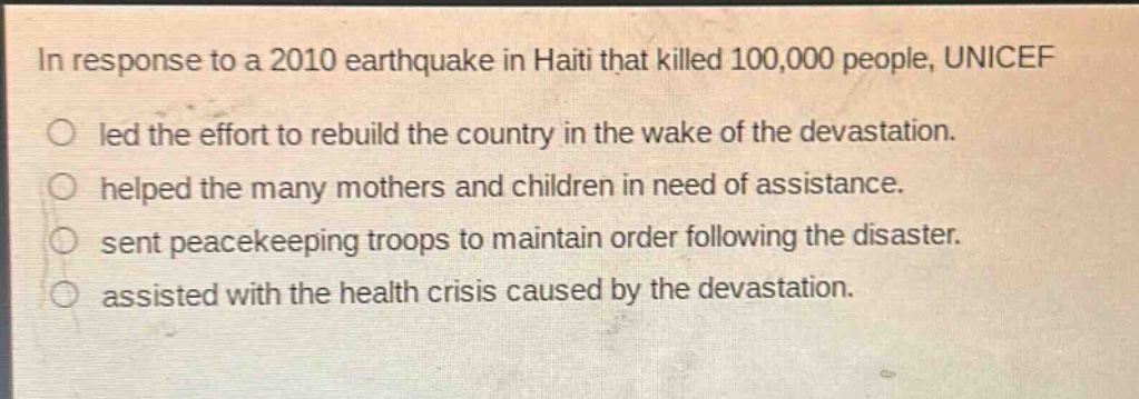 in response to a 2010 earthquake in haiti that killed 100,000 people, unicef\nled the effort to rebuild the country in the wake of the devastation.\nhelped the many mothers and children in need of assistance.\nsent peacekeeping troops to maintain order following the disaster.\nassisted with the health crisis caused by the devastation.